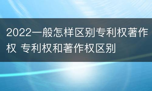 2022一般怎样区别专利权著作权 专利权和著作权区别