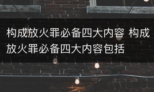 构成放火罪必备四大内容 构成放火罪必备四大内容包括
