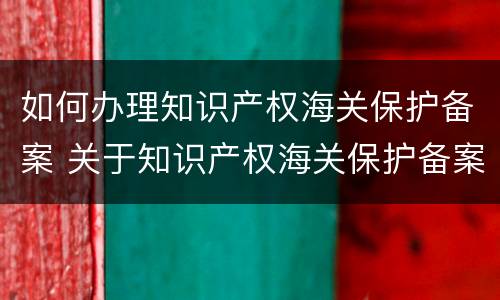如何办理知识产权海关保护备案 关于知识产权海关保护备案,海关总署
