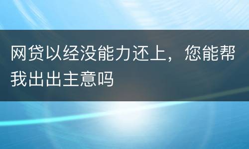 网贷以经没能力还上，您能帮我出出主意吗