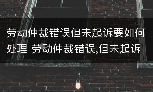 劳动仲裁错误但未起诉要如何处理 劳动仲裁错误,但未起诉,如何处理