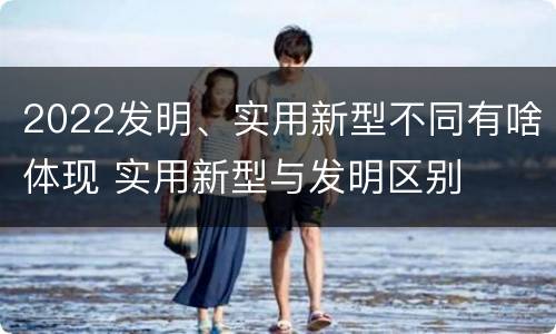 2022发明、实用新型不同有啥体现 实用新型与发明区别