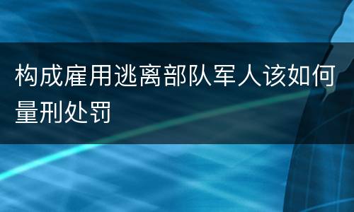 构成雇用逃离部队军人该如何量刑处罚