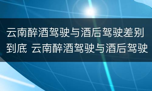 云南醉酒驾驶与酒后驾驶差别到底 云南醉酒驾驶与酒后驾驶差别到底是什么