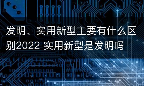 发明、实用新型主要有什么区别2022 实用新型是发明吗