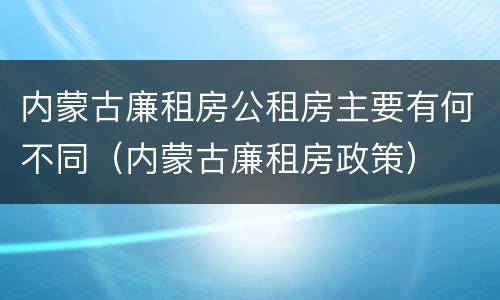 内蒙古廉租房公租房主要有何不同（内蒙古廉租房政策）
