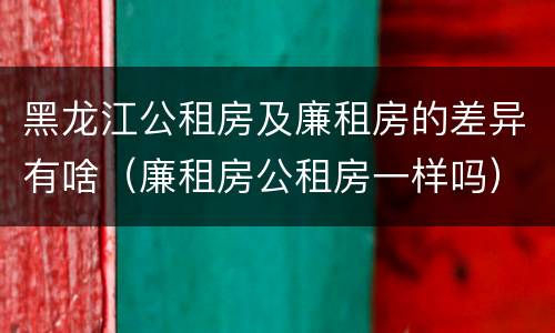 黑龙江公租房及廉租房的差异有啥（廉租房公租房一样吗）