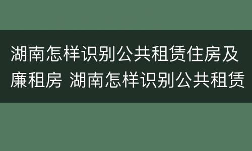 湖南怎样识别公共租赁住房及廉租房 湖南怎样识别公共租赁住房及廉租房的真假
