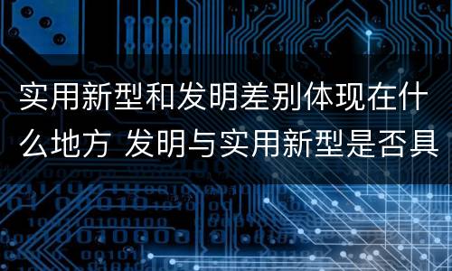 实用新型和发明差别体现在什么地方 发明与实用新型是否具有实用性