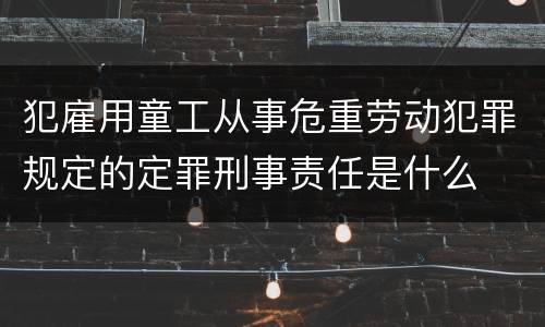 犯雇用童工从事危重劳动犯罪规定的定罪刑事责任是什么