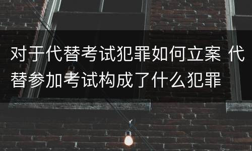 对于代替考试犯罪如何立案 代替参加考试构成了什么犯罪
