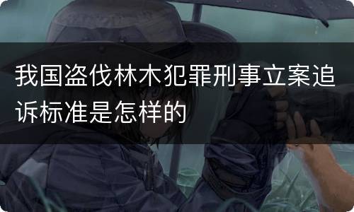我国盗伐林木犯罪刑事立案追诉标准是怎样的
