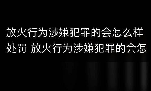 放火行为涉嫌犯罪的会怎么样处罚 放火行为涉嫌犯罪的会怎么样处罚呢