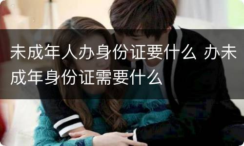 未成年人办身份证要什么 办未成年身份证需要什么