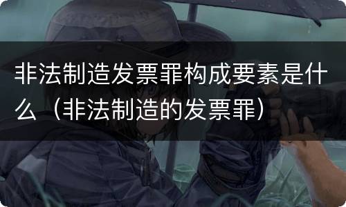 非法制造发票罪构成要素是什么(非法制造的发票罪)