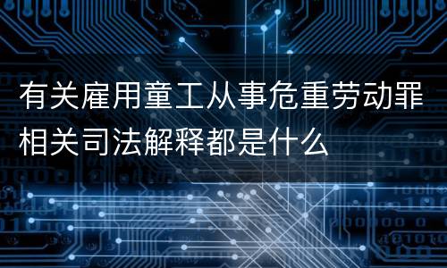 有关雇用童工从事危重劳动罪相关司法解释都是什么