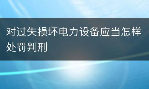 对过失损坏电力设备应当怎样处罚判刑