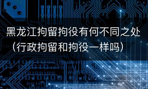 黑龙江拘留拘役有何不同之处（行政拘留和拘役一样吗）