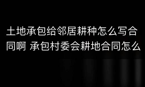 土地承包给邻居耕种怎么写合同啊 承包村委会耕地合同怎么写