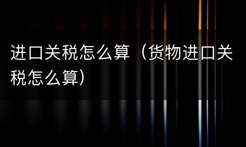 进口关税怎么算（货物进口关税怎么算）
