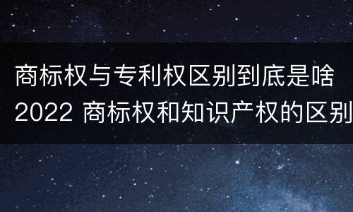 商标权与专利权区别到底是啥2022 商标权和知识产权的区别