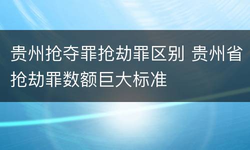 贵州抢夺罪抢劫罪区别 贵州省抢劫罪数额巨大标准
