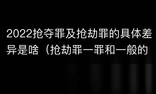 2022抢夺罪及抢劫罪的具体差异是啥（抢劫罪一罪和一般的抢劫罪）