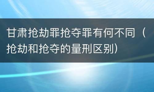 甘肃抢劫罪抢夺罪有何不同（抢劫和抢夺的量刑区别）