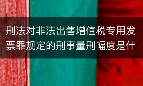刑法对非法出售增值税专用发票罪规定的刑事量刑幅度是什么