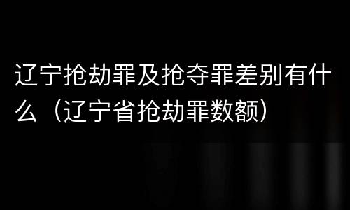 辽宁抢劫罪及抢夺罪差别有什么（辽宁省抢劫罪数额）