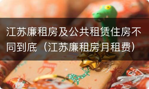 江苏廉租房及公共租赁住房不同到底（江苏廉租房月租费）