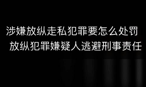 涉嫌放纵走私犯罪要怎么处罚 放纵犯罪嫌疑人逃避刑事责任