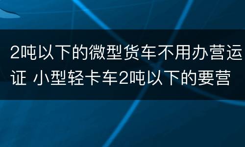 2吨以下的微型货车不用办营运证 小型轻卡车2吨以下的要营运证吗