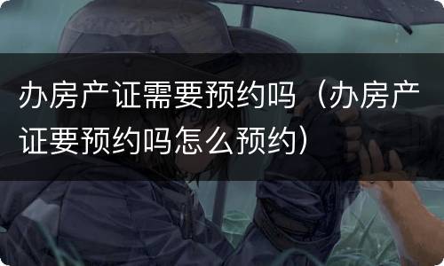 办房产证需要预约吗（办房产证要预约吗怎么预约）