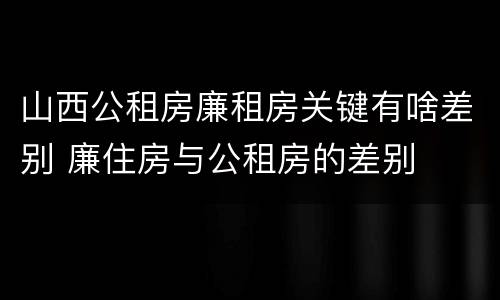 山西公租房廉租房关键有啥差别 廉住房与公租房的差别
