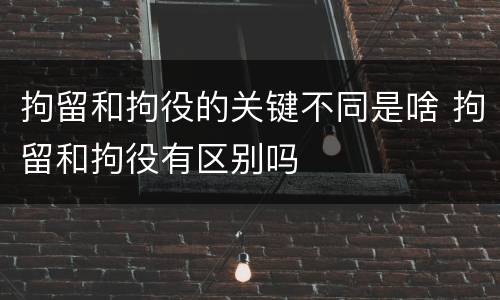 拘留和拘役的关键不同是啥 拘留和拘役有区别吗