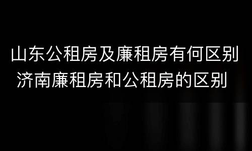 山东公租房及廉租房有何区别 济南廉租房和公租房的区别
