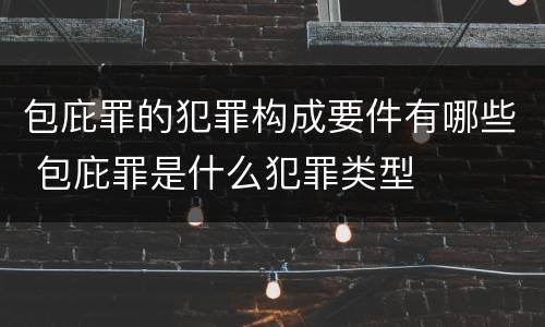 包庇罪的犯罪构成要件有哪些 包庇罪是什么犯罪类型