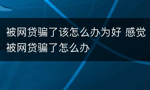 被网贷骗了该怎么办为好 感觉被网贷骗了怎么办