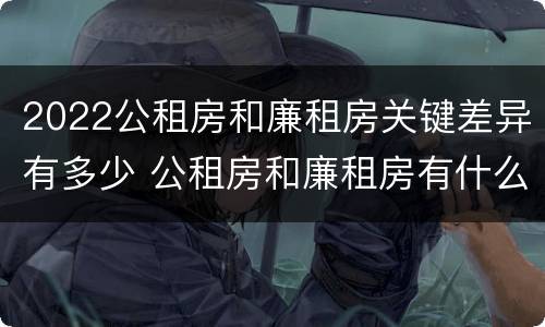 2022公租房和廉租房关键差异有多少 公租房和廉租房有什么区别,哪个更好点