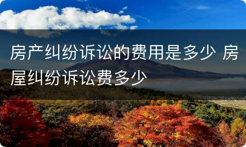 房产纠纷诉讼的费用是多少 房屋纠纷诉讼费多少
