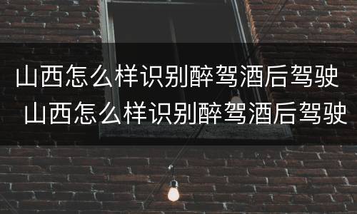 山西怎么样识别醉驾酒后驾驶 山西怎么样识别醉驾酒后驾驶的人