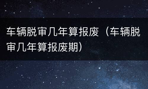 车辆脱审几年算报废（车辆脱审几年算报废期）
