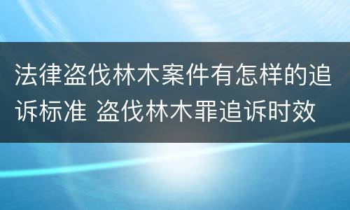法律盗伐林木案件有怎样的追诉标准 盗伐林木罪追诉时效