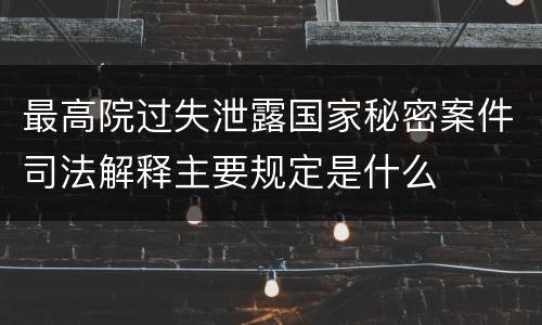 最高院过失泄露国家秘密案件司法解释主要规定是什么