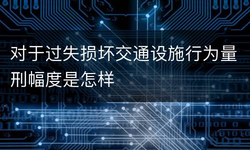 对于过失损坏交通设施行为量刑幅度是怎样