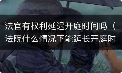 法官有权利延迟开庭时间吗（法院什么情况下能延长开庭时间）