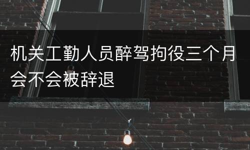 机关工勤人员醉驾拘役三个月会不会被辞退