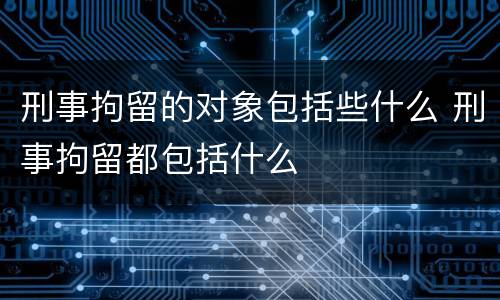 刑事拘留的对象包括些什么 刑事拘留都包括什么