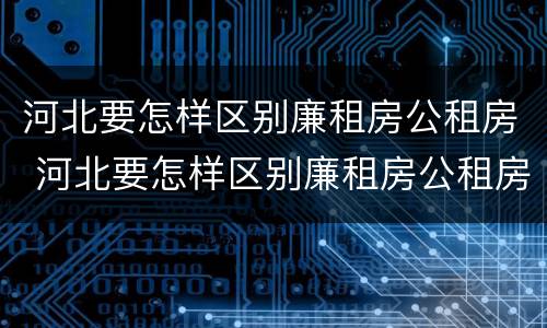 河北要怎样区别廉租房公租房 河北要怎样区别廉租房公租房和私租房